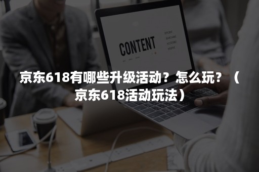 京东618有哪些升级活动？怎么玩？（京东618活动玩法）