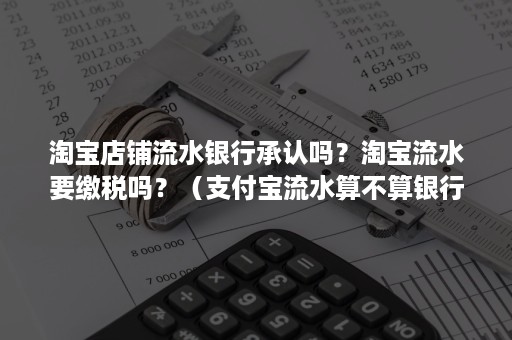 淘宝店铺流水银行承认吗？淘宝流水要缴税吗？（支付宝流水算不算银行流水）