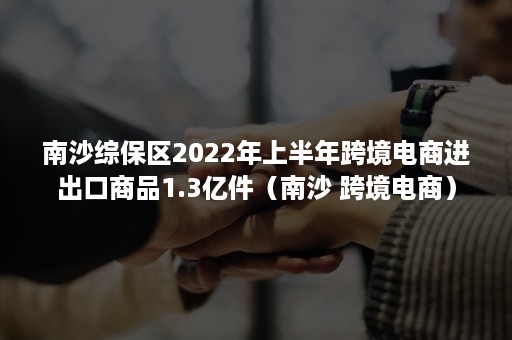 南沙综保区2022年上半年跨境电商进出口商品1.3亿件（南沙 跨境电商）