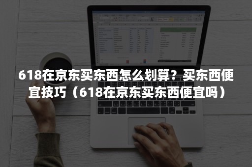 618在京东买东西怎么划算？买东西便宜技巧（618在京东买东西便宜吗）