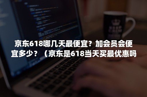 京东618哪几天最便宜？加会员会便宜多少？（京东是618当天买最优惠吗）