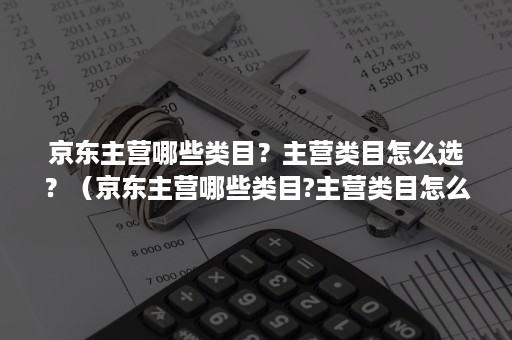 京东主营哪些类目？主营类目怎么选？（京东主营哪些类目?主营类目怎么选择）