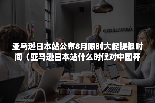 亚马逊日本站公布8月限时大促提报时间（亚马逊日本站什么时候对中国开放的）