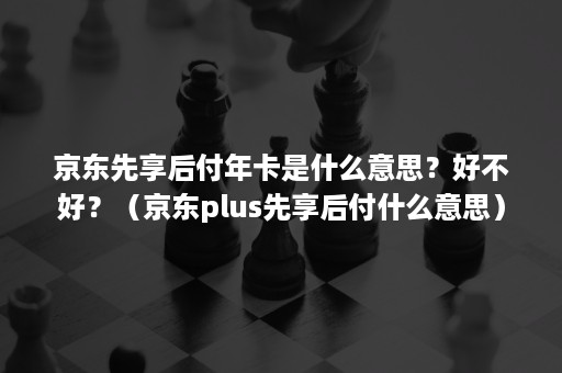 京东先享后付年卡是什么意思？好不好？（京东plus先享后付什么意思）