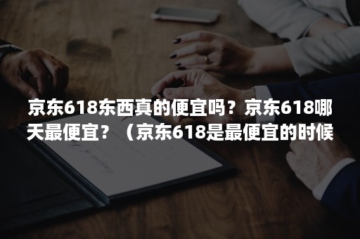 京东618东西真的便宜吗？京东618哪天最便宜？（京东618是最便宜的时候吗）