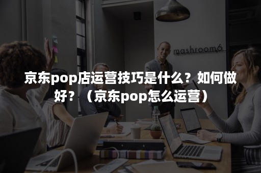 京东pop店运营技巧是什么？如何做好？（京东pop怎么运营）