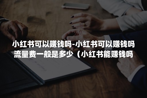 小红书可以赚钱吗-小红书可以赚钱吗流量费一般是多少（小红书能赚钱吗?）