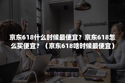 京东618什么时候最便宜？京东618怎么买便宜？（京东618啥时候最便宜）