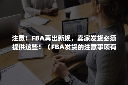 注意！FBA再出新规，卖家发货必须提供这些！（FBA发货的注意事项有哪些?）