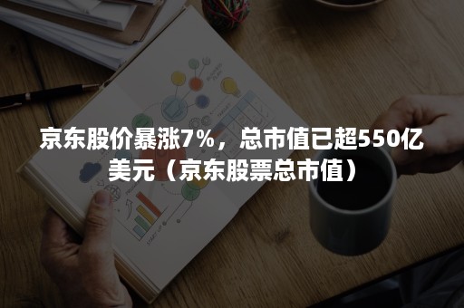 京东股价暴涨7%，总市值已超550亿美元（京东股票总市值）