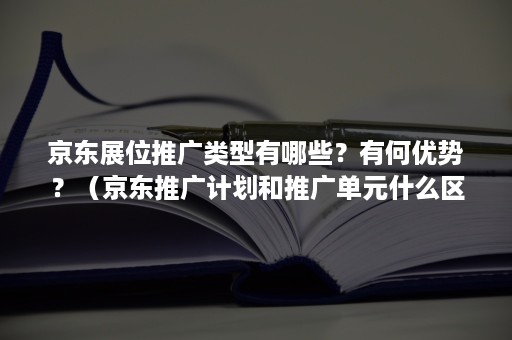 京东展位推广类型有哪些？有何优势？（京东推广计划和推广单元什么区别）