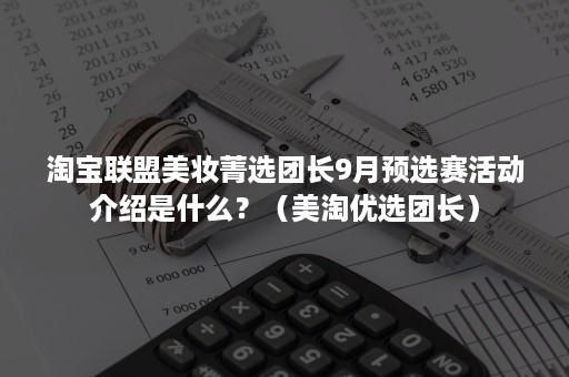 淘宝联盟美妆菁选团长9月预选赛活动介绍是什么？（美淘优选团长）