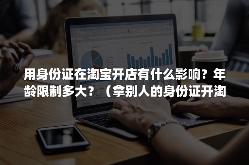 用身份证在淘宝开店有什么影响？年龄限制多大？（拿别人的身份证开淘宝店有何影响）