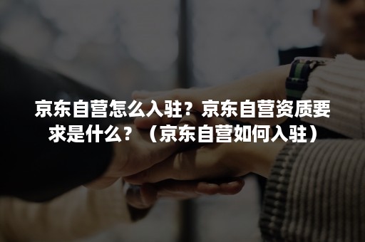京东自营怎么入驻？京东自营资质要求是什么？（京东自营如何入驻）