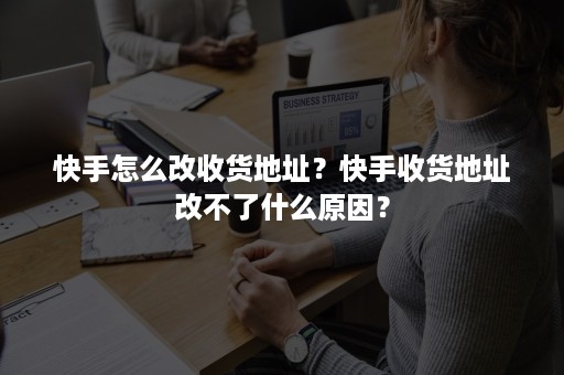 快手怎么改收货地址？快手收货地址改不了什么原因？