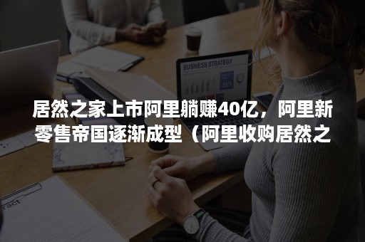 居然之家上市阿里躺赚40亿，阿里新零售帝国逐渐成型（阿里收购居然之家）