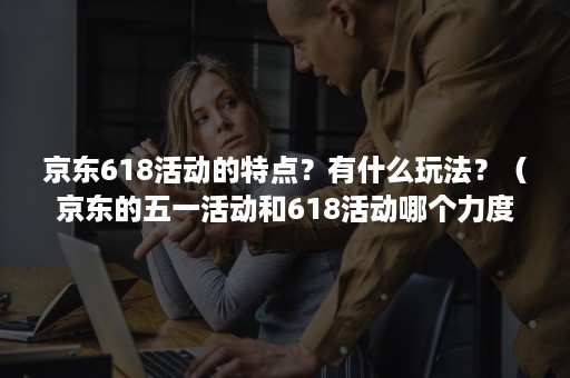 京东618活动的特点？有什么玩法？（京东的五一活动和618活动哪个力度大）