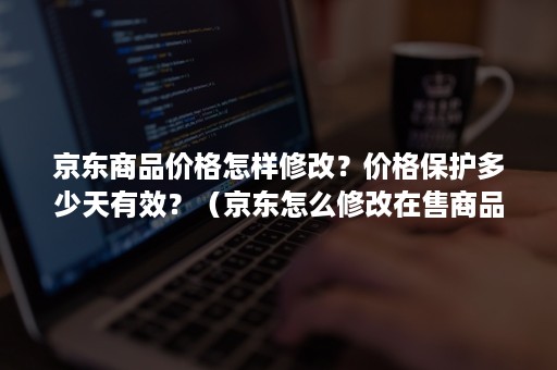 京东商品价格怎样修改？价格保护多少天有效？（京东怎么修改在售商品价格）