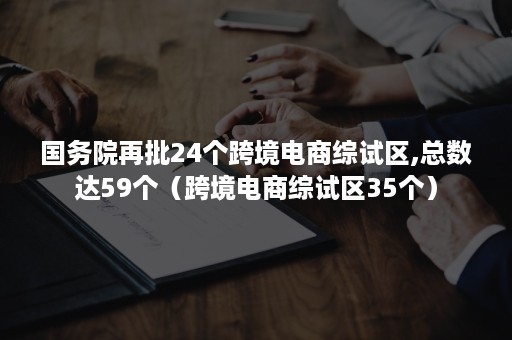 国务院再批24个跨境电商综试区,总数达59个（跨境电商综试区35个）