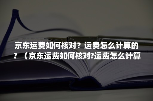 京东运费如何核对？运费怎么计算的？（京东运费如何核对?运费怎么计算的呢）