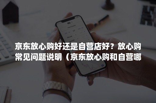 京东放心购好还是自营店好?放心购常见问题说明(京东放心购和自营哪个好) 京东放心购好还是自营店好?放心购常见问题说明(京东放心购和自营哪个好)