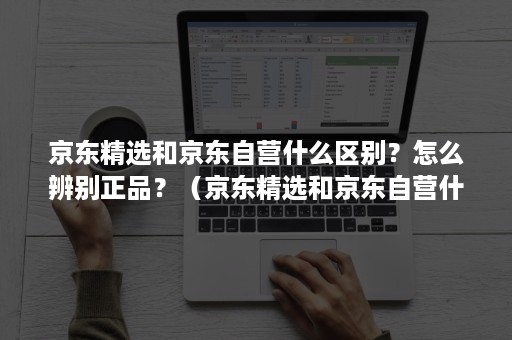 京东精选和京东自营什么区别?怎么辨别正品?(京东精选和京东自营什么区别?怎么辨别正品店) 京东精选和京东自营什么区别?怎么辨别正品?(京东精选和京东自营什么区别?怎么辨别正品店)
