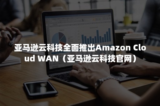 亚马逊云科技全面推出Amazon Cloud WAN（亚马逊云科技官网）