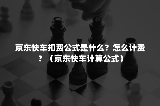 京东快车扣费公式是什么？怎么计费？（京东快车计算公式）