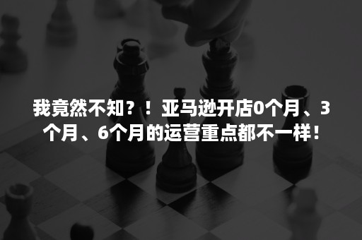 我竟然不知？！亚马逊开店0个月、3个月、6个月的运营重点都不一样！