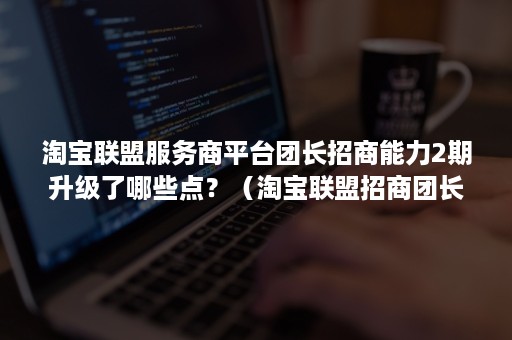 淘宝联盟服务商平台团长招商能力2期升级了哪些点？（淘宝联盟招商团长新规）