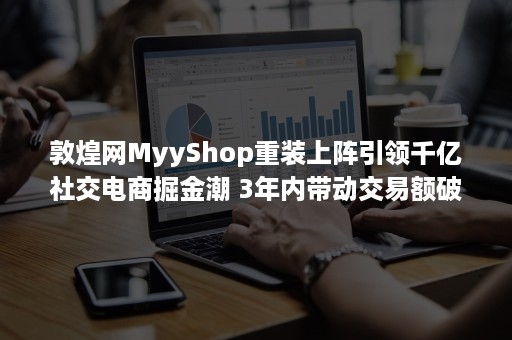 敦煌网MyyShop重装上阵引领千亿社交电商掘金潮 3年内带动交易额破10亿美元