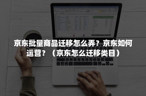 京东批量商品迁移怎么弄？京东如何运营？（京东怎么迁移类目）