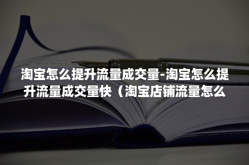 淘宝怎么提升流量成交量-淘宝怎么提升流量成交量快（淘宝店铺流量怎么提升）