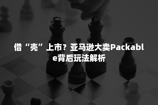 借“壳”上市？亚马逊大卖Packable背后玩法解析