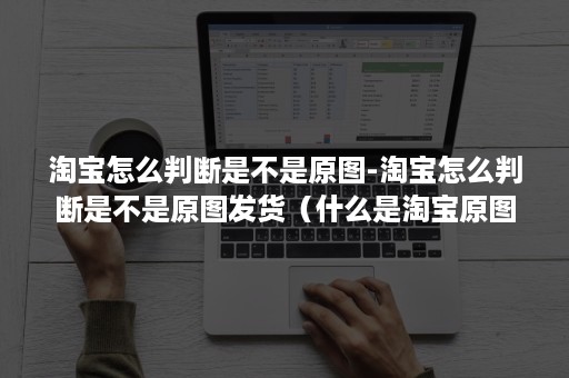 淘宝怎么判断是不是原图-淘宝怎么判断是不是原图发货（什么是淘宝原图）