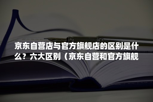 京东自营店与官方旗舰店的区别是什么？六大区别（京东自营和官方旗舰店的区别是什么）