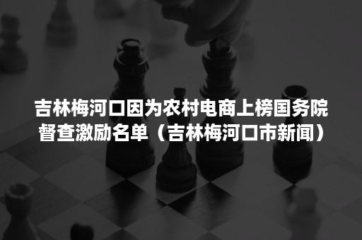 吉林梅河口因为农村电商上榜国务院督查激励名单（吉林梅河口市新闻）