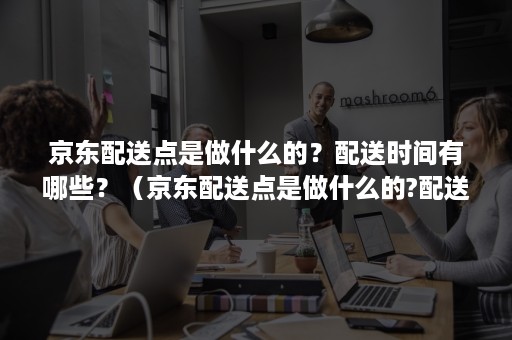 京东配送点是做什么的？配送时间有哪些？（京东配送点是做什么的?配送时间有哪些规定）