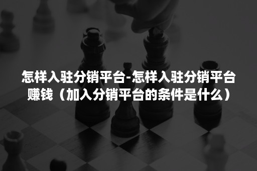 怎样入驻分销平台-怎样入驻分销平台赚钱（加入分销平台的条件是什么）