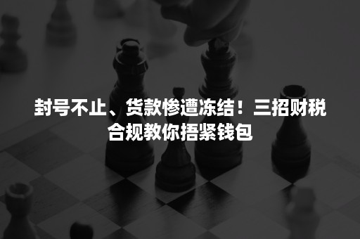 封号不止、货款惨遭冻结！三招财税合规教你捂紧钱包