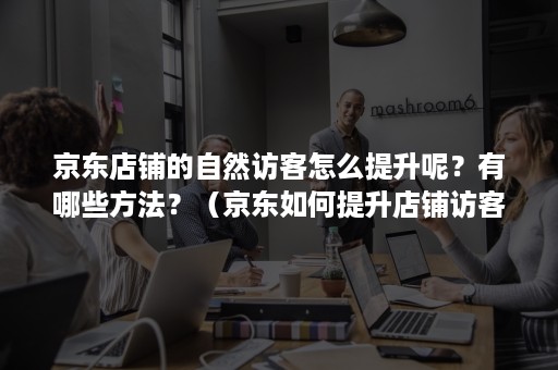 京东店铺的自然访客怎么提升呢？有哪些方法？（京东如何提升店铺访客）