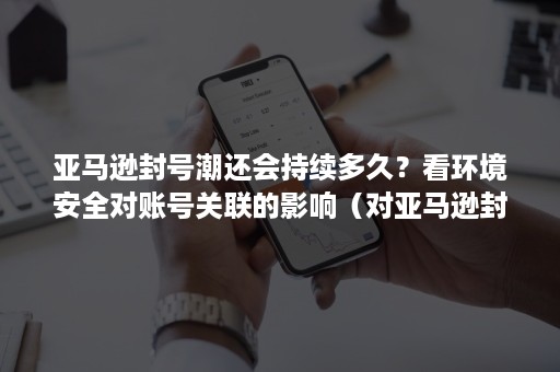 亚马逊封号潮还会持续多久？看环境安全对账号关联的影响（对亚马逊封号潮的看法）