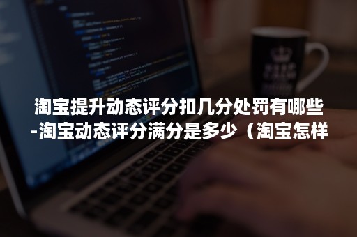 淘宝提升动态评分扣几分处罚有哪些-淘宝动态评分满分是多少（淘宝怎样提高动态评分）