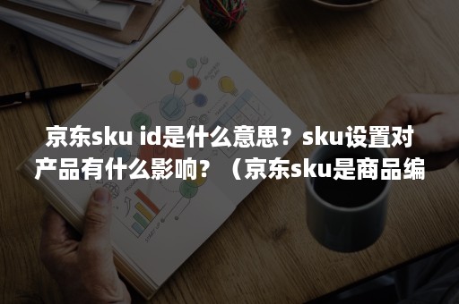 京东sku id是什么意思？sku设置对产品有什么影响？（京东sku是商品编码吗）