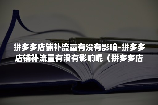 拼多多店铺补流量有没有影响-拼多多店铺补流量有没有影响呢（拼多多店铺没流量是怎么回事）