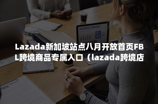 Lazada新加坡站点八月开放首页FBL跨境商品专属入口（lazada跨境店）