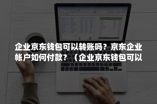 企业京东钱包可以转账吗？京东企业帐户如何付款？（企业京东钱包可以转账吗?京东企业帐户如何付款呢）