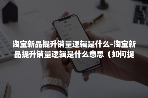 淘宝新品提升销量逻辑是什么-淘宝新品提升销量逻辑是什么意思（如何提升新品销售额）