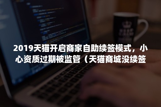 2019天猫开启商家自助续签模式,小心资质过期被监管(天猫商城没续签还能再开吗) 2019天猫开启商家自助续签模式,小心资质过期被监管(天猫商城没续签还能再开吗)