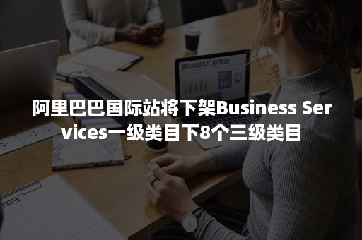 阿里巴巴国际站将下架Business Services一级类目下8个三级类目